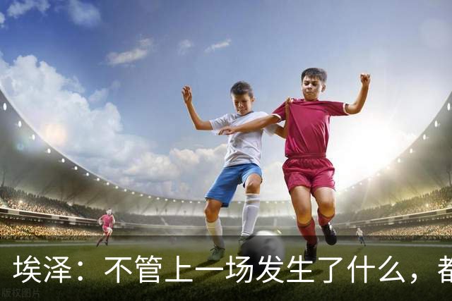 埃泽：不管上一场发生了什么，都会带着同样的心态和专注进入比赛