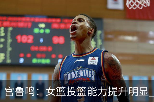 宫鲁鸣：女篮投篮能力提升明显 盼海外球员尽早归队