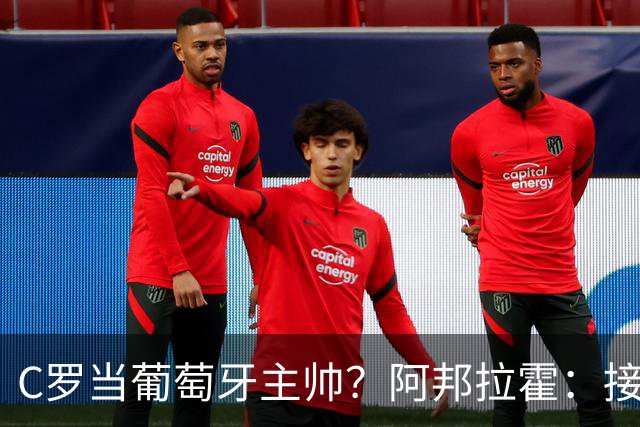 C罗当葡萄牙主帅？阿邦拉霍：接下来5届赛事他每场都会派自己上场